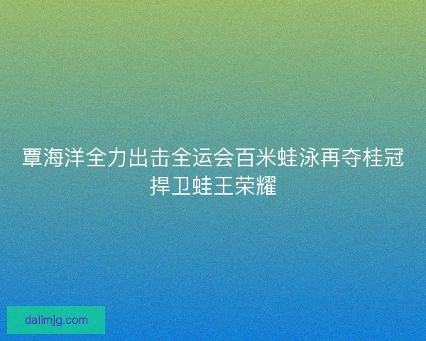 覃海洋全力出击全运会百米蛙泳再夺桂冠捍卫蛙王荣耀
