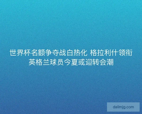 世界杯名额争夺战白热化 格拉利什领衔英格兰球员今夏或迎转会潮