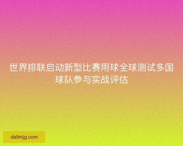 世界排联启动新型比赛用球全球测试多国球队参与实战评估
