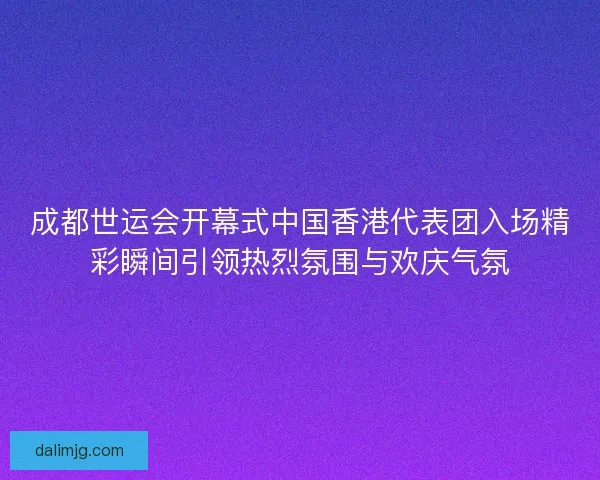 成都世运会开幕式中国香港代表团入场精彩瞬间引领热烈氛围与欢庆气氛